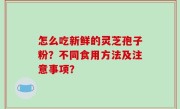 怎么吃新鲜的灵芝孢子粉？不同食用方法及注意事项？