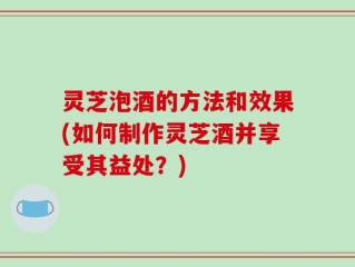 灵芝泡酒的方法和效果(如何制作灵芝酒并享受其益处？)