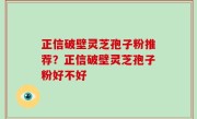 正信破壁灵芝孢子粉推荐？正信破壁灵芝孢子粉好不好