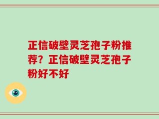 正信破壁灵芝孢子粉推荐？正信破壁灵芝孢子粉好不好