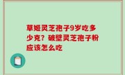 草姬灵芝孢子9岁吃多少克？破壁灵芝孢子粉应该怎么吃
