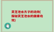 灵芝泡水方子的功效(探秘灵芝泡水的健康功效)