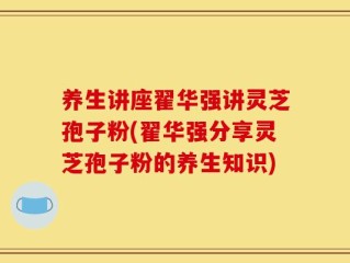 养生讲座翟华强讲灵芝孢子粉(翟华强分享灵芝孢子粉的养生知识)