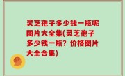 灵芝孢子多少钱一瓶呢图片大全集(灵芝孢子多少钱一瓶？价格图片大全合集)