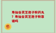 寿仙谷灵芝孢子粉药丸？寿仙谷灵芝孢子粉靠谱吗