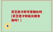 灵芝孢子粉可常期吃吗(灵芝孢子粉能长期食用吗？)