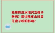 能用陈皮水泡灵芝孢子粉吗？探讨陈皮水对灵芝孢子粉的影响？