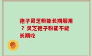 孢子灵芝粉能长期服用 ？灵芝孢子粉能不能长期吃