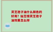 灵芝孢子油什么颜色的好用？仙芝楼灵芝孢子油效果怎么样