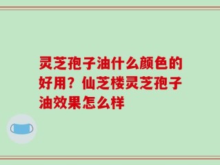 灵芝孢子油什么颜色的好用？仙芝楼灵芝孢子油效果怎么样