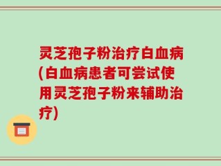 灵芝孢子粉治疗白血病(白血病患者可尝试使用灵芝孢子粉来辅助治疗)