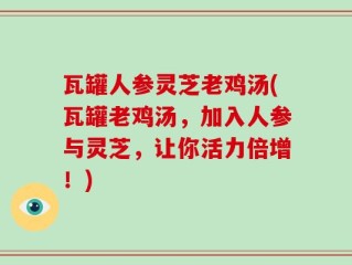 瓦罐人参灵芝老鸡汤(瓦罐老鸡汤，加入人参与灵芝，让你活力倍增！)