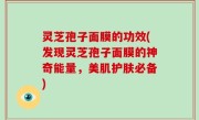 灵芝孢子面膜的功效(发现灵芝孢子面膜的神奇能量，美肌护肤必备)