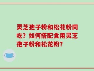 灵芝孢子粉和松花粉同吃？如何搭配食用灵芝孢子粉和松花粉？