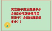 灵芝孢子用法用量多少合适(如何正确使用灵芝孢子？合适的用量是多少？)