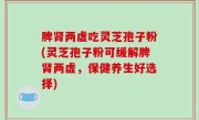 脾肾两虚吃灵芝孢子粉(灵芝孢子粉可缓解脾肾两虚，保健养生好选择)
