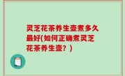 灵芝花茶养生壶煮多久最好(如何正确煮灵芝花茶养生壶？)