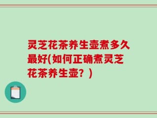 灵芝花茶养生壶煮多久最好(如何正确煮灵芝花茶养生壶？)