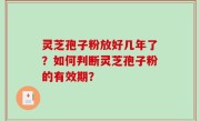 灵芝孢子粉放好几年了？如何判断灵芝孢子粉的有效期？