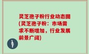 灵芝孢子粉行业动态图(灵芝孢子粉：市场需求不断增加，行业发展前景广阔)