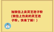 加微信上卖灵芝孢子粉(微信上热卖的灵芝孢子粉，快来了解！)