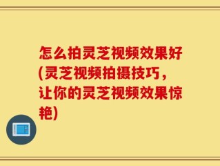 怎么拍灵芝视频效果好(灵芝视频拍摄技巧，让你的灵芝视频效果惊艳)