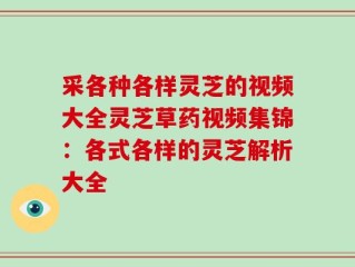 采各种各样灵芝的视频大全灵芝草药视频集锦：各式各样的灵芝解析大全