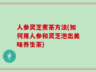 人参灵芝煮茶方法(如何用人参和灵芝泡出美味养生茶)