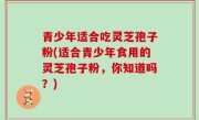青少年适合吃灵芝孢子粉(适合青少年食用的灵芝孢子粉，你知道吗？)