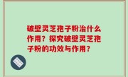 破壁灵芝孢子粉治什么作用？探究破壁灵芝孢子粉的功效与作用？