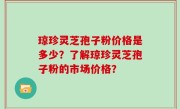 琼珍灵芝孢子粉价格是多少？了解琼珍灵芝孢子粉的市场价格？