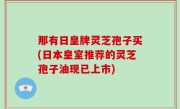 那有日皇牌灵芝孢子买(日本皇室推荐的灵芝孢子油现已上市)