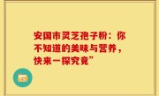 安国市灵芝孢子粉：你不知道的美味与营养，快来一探究竟”