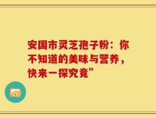 安国市灵芝孢子粉：你不知道的美味与营养，快来一探究竟”