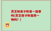 灵芝和孢子粉是一回事吗(灵芝孢子粉是同一物吗？)