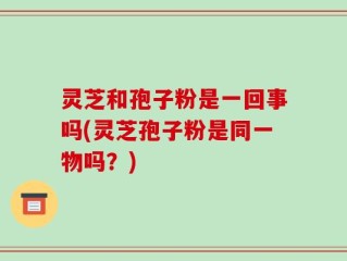 灵芝和孢子粉是一回事吗(灵芝孢子粉是同一物吗？)