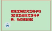 鲲世堂破壁灵芝袍子粉(鲲世堂创新灵芝袍子粉，助您更健康)