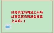 红枣灵芝乌鸡汤上火吗红枣灵芝乌鸡汤会导致上火吗？)