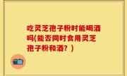 吃灵芝孢子粉时能喝酒吗(能否同时食用灵芝孢子粉和酒？)