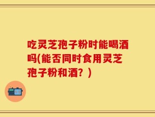 吃灵芝孢子粉时能喝酒吗(能否同时食用灵芝孢子粉和酒？)