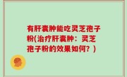 有肝囊肿能吃灵芝孢子粉(治疗肝囊肿：灵芝孢子粉的效果如何？)