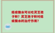 癌症腹水可以吃灵芝孢子粉？灵芝孢子粉对癌症腹水的治疗作用？