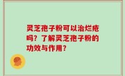 灵芝孢子粉可以治烂疮吗？了解灵芝孢子粉的功效与作用？