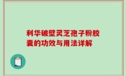 利华破壁灵芝孢子粉胶囊的功效与用法详解