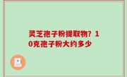 灵芝孢子粉提取物？10克孢子粉大约多少