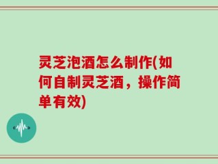 灵芝泡酒怎么制作(如何自制灵芝酒，操作简单有效)