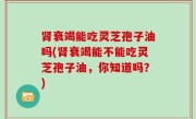 肾衰竭能吃灵芝孢子油吗(肾衰竭能不能吃灵芝孢子油，你知道吗？)