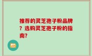 推荐的灵芝孢子粉品牌？选购灵芝孢子粉的指南？