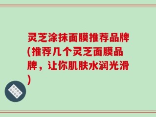 灵芝涂抹面膜推荐品牌(推荐几个灵芝面膜品牌，让你肌肤水润光滑)