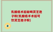 乳腺癌术后能喝灵芝孢子粉(乳腺癌手术后可饮灵芝孢子粉)